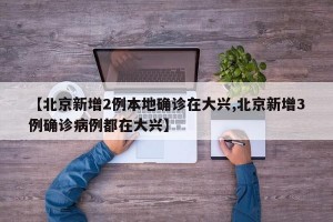 【北京新增2例本地确诊在大兴,北京新增3例确诊病例都在大兴】