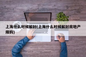 上海什么时候解封(上海什么时候解封房地产限购)