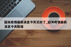 韶关疫情最新消息今天又封了_韶关疫情最新消息今天新增