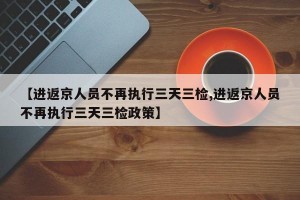 【进返京人员不再执行三天三检,进返京人员不再执行三天三检政策】