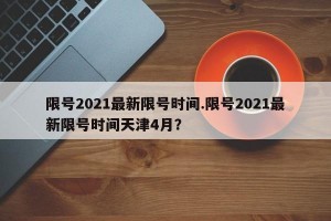 限号2021最新限号时间.限号2021最新限号时间天津4月？