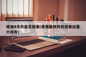 疫情4月份能否结束(疫情是四月份结束还是六月份)