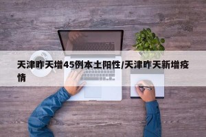 天津昨天增45例本土阳性/天津昨天新增疫情