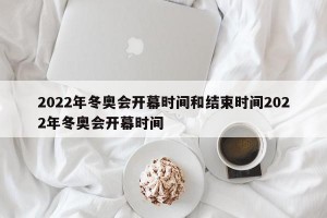 2022年冬奥会开幕时间和结束时间2022年冬奥会开幕时间