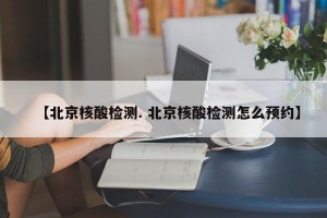【北京核酸检测. 北京核酸检测怎么预约】
