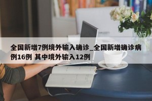 全国新增7例境外输入确诊_全国新增确诊病例16例 其中境外输入12例
