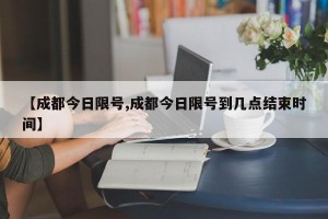 【成都今日限号,成都今日限号到几点结束时间】