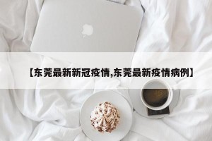 【东莞最新新冠疫情,东莞最新疫情病例】