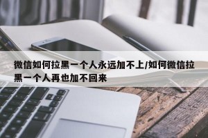微信如何拉黑一个人永远加不上/如何微信拉黑一个人再也加不回来
