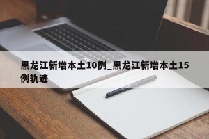 黑龙江新增本土10例_黑龙江新增本土15例轨迹