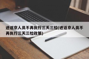 进返京人员不再执行三天三检(进返京人员不再执行三天三检政策)