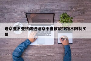 进京查不查核酸进返京不查核酸铁路不限制买票