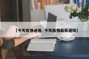 【今天疫情通报. 今天疫情最新通知】