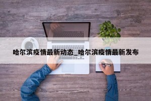 哈尔滨疫情最新动态_哈尔滨疫情最新发布
