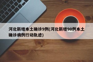 河北新增本土确诊9例(河北新增90例本土确诊病例行动轨迹)