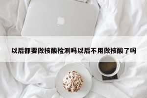 以后都要做核酸检测吗以后不用做核酸了吗