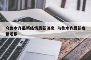 乌鲁木齐最新疫情最新消息_乌鲁木齐最新疫情通报