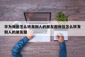 华为微信怎么转发别人的朋友圈微信怎么转发别人的朋友圈
