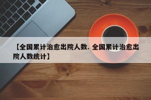 【全国累计治愈出院人数. 全国累计治愈出院人数统计】