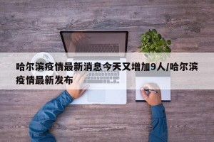 哈尔滨疫情最新消息今天又增加9人/哈尔滨疫情最新发布