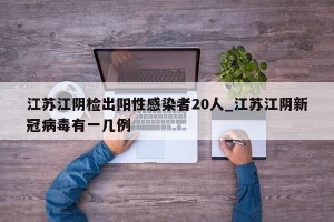 江苏江阴检出阳性感染者20人_江苏江阴新冠病毒有一几例