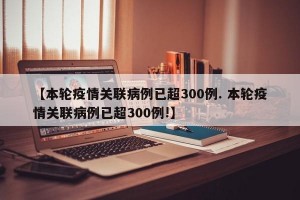 【本轮疫情关联病例已超300例. 本轮疫情关联病例已超300例!】