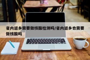 省内返乡需要做核酸检测吗/省内返乡也需要做核酸吗