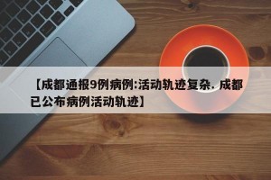 【成都通报9例病例:活动轨迹复杂. 成都已公布病例活动轨迹】