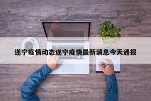 遂宁疫情动态遂宁疫情最新消息今天通报