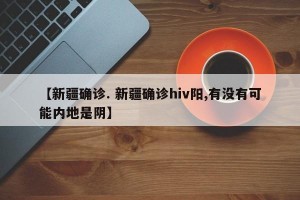 【新疆确诊. 新疆确诊hiv阳,有没有可能内地是阴】