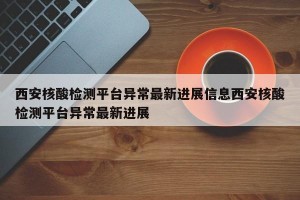 西安核酸检测平台异常最新进展信息西安核酸检测平台异常最新进展