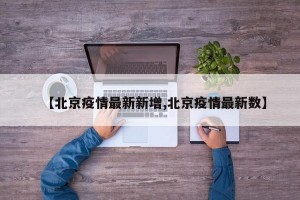 【北京疫情最新新增,北京疫情最新数】
