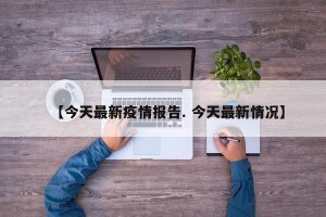 【今天最新疫情报告. 今天最新情况】