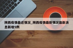 陕西疫情最近情况_陕西疫情最新情况最新消息新增5例