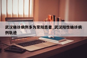 武汉确诊病例多为常阳患者_武汉阳性确诊病例轨迹