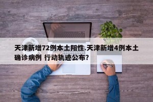 天津新增72例本土阳性.天津新增4例本土确诊病例 行动轨迹公布？