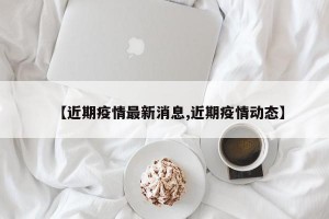 【近期疫情最新消息,近期疫情动态】
