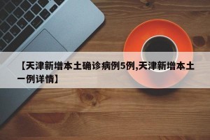【天津新增本土确诊病例5例,天津新增本土一例详情】