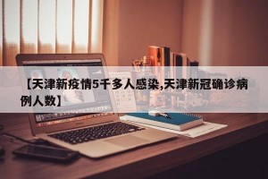【天津新疫情5千多人感染,天津新冠确诊病例人数】