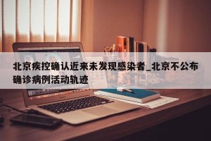 北京疾控确认近来未发现感染者_北京不公布确诊病例活动轨迹