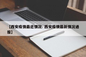 【西安疫情最近情况. 西安疫情最新情况通报】