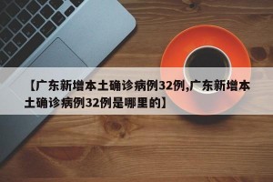 【广东新增本土确诊病例32例,广东新增本土确诊病例32例是哪里的】