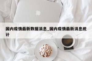 国内疫情最新数据消息_国内疫情最新消息统计