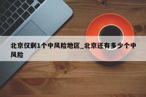 北京仅剩1个中风险地区_北京还有多少个中风险