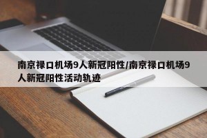 南京禄口机场9人新冠阳性/南京禄口机场9人新冠阳性活动轨迹