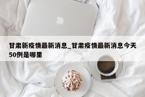 甘肃新疫情最新消息_甘肃疫情最新消息今天50例是哪里