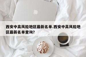 西安中高风险地区最新名单.西安中高风险地区最新名单查询？