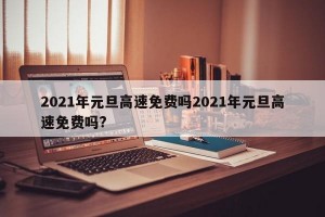 2021年元旦高速免费吗2021年元旦高速免费吗?