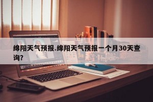 绵阳天气预报.绵阳天气预报一个月30天查询？