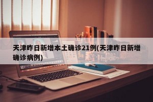 天津昨日新增本土确诊21例(天津昨日新增确诊病例)